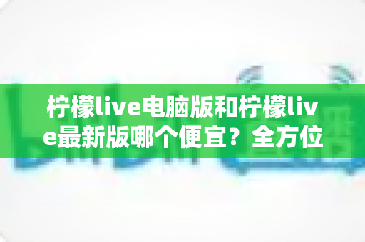 柠檬live电脑版和柠檬live最新版哪个便宜？全方位价格对比与省钱指南
