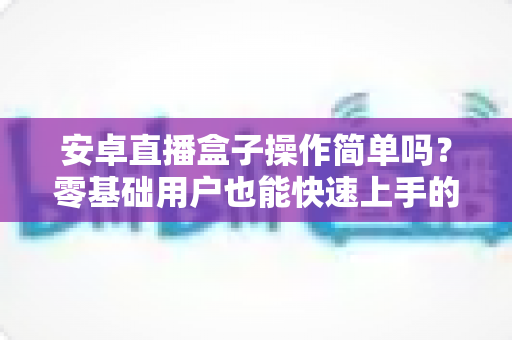 安卓直播盒子操作简单吗？零基础用户也能快速上手的全能影音指南