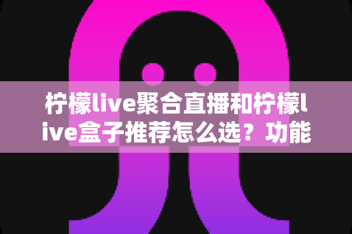 柠檬live聚合直播和柠檬live盒子推荐怎么选?功能、场景与性价比全方位选购指南 柠檬live聚合直播和柠檬live盒子推荐怎么选?功能、场景与性价比全方位选购指南