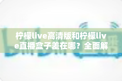 柠檬live高清版和柠檬live直播盒子差在哪？全面解析两大版本的核心区别与选择指南