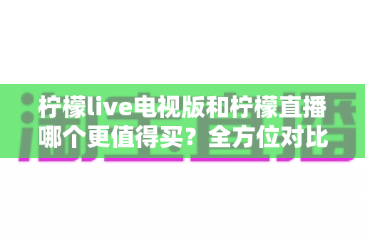 柠檬live电视版和柠檬直播哪个更值得买?全方位对比评测帮你做出明智选择 柠檬live电视版和柠檬直播哪个更值得买?全方位对比评测帮你做出明智选择