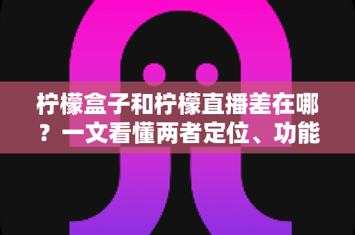 柠檬盒子和柠檬直播差在哪？一文看懂两者定位、功能与选择指南
