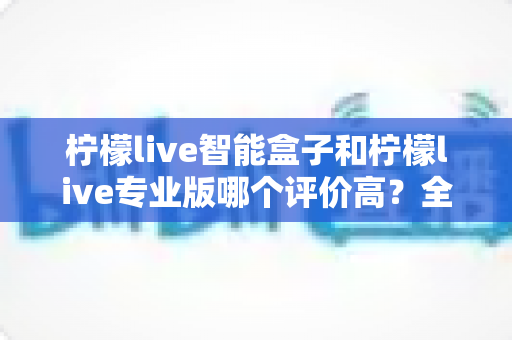 柠檬live智能盒子和柠檬live专业版哪个评价高?全方位深度对比评测与选购指南 柠檬live智能盒子和柠檬live专业版哪个评价高?全方位深度对比评测与选购指南