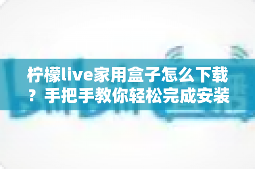 柠檬live家用盒子怎么下载?手把手教你轻松完成安装全流程指南 柠檬live家用盒子怎么下载?手把手教你轻松完成安装全流程指南