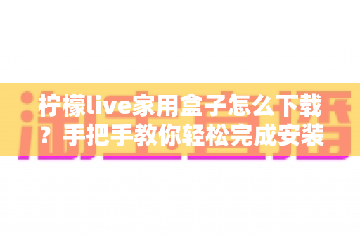 柠檬live家用盒子怎么下载?手把手教你轻松完成安装全流程指南 柠檬live家用盒子怎么下载?手把手教你轻松完成安装全流程指南