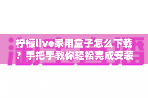 柠檬live家用盒子怎么下载?手把手教你轻松完成安装全流程指南 柠檬live家用盒子怎么下载?手把手教你轻松完成安装全流程指南