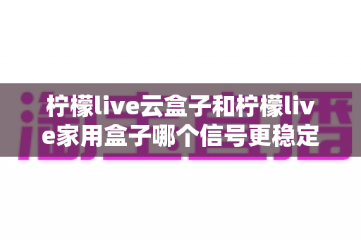 柠檬live云盒子和柠檬live家用盒子哪个信号更稳定?深度对比评测与选购指南 柠檬live云盒子和柠檬live家用盒子哪个信号更稳定?深度对比评测与选购指南