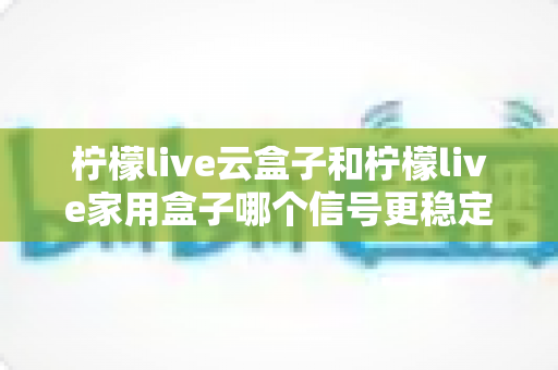 柠檬live云盒子和柠檬live家用盒子哪个信号更稳定?深度对比评测与选购指南 柠檬live云盒子和柠檬live家用盒子哪个信号更稳定?深度对比评测与选购指南