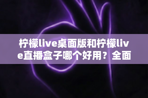 柠檬live桌面版和柠檬live直播盒子哪个好用?全面对比分析帮你选出最佳直播工具 柠檬live桌面版和柠檬live直播盒子哪个好用?全面对比分析帮你选出最佳直播工具