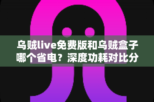 乌贼live免费版和乌贼盒子哪个省电?深度功耗对比分析与实用省电优化指南 乌贼live免费版和乌贼盒子哪个省电?深度功耗对比分析与实用省电优化指南