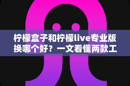 柠檬盒子和柠檬live专业版换哪个好？一文看懂两款工具的差异与最佳选择方案