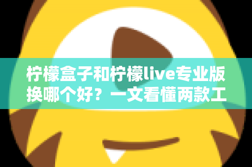 柠檬盒子和柠檬live专业版换哪个好？一文看懂两款工具的差异与最佳选择方案