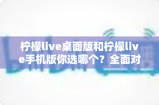 柠檬live桌面版和柠檬live手机版你选哪个?全面对比帮你找到最适合的直播伴侣 柠檬live桌面版和柠檬live手机版你选哪个?全面对比帮你找到最适合的直播伴侣