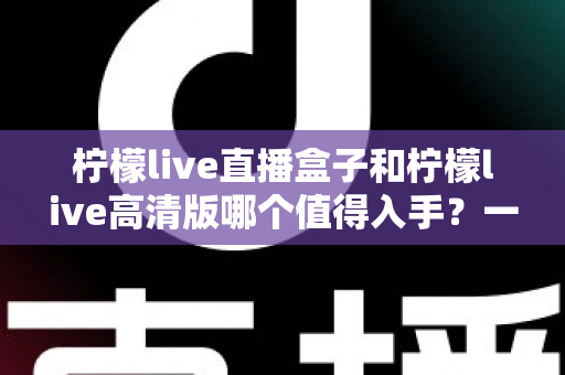 柠檬live直播盒子和柠檬live高清版哪个值得入手?一篇文章帮你理清选购思路 柠檬live直播盒子和柠檬live高清版哪个值得入手?一篇文章帮你理清选购思路