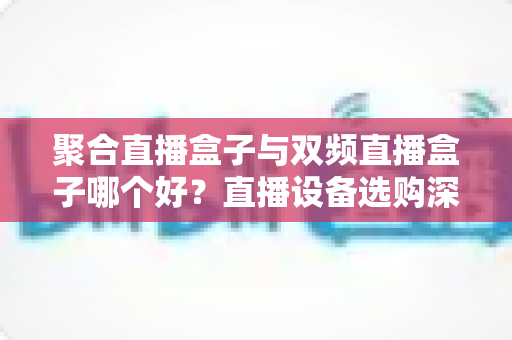 聚合直播盒子与双频直播盒子哪个好?直播设备选购深度解析与场景化推荐指南 聚合直播盒子与双频直播盒子哪个好?直播设备选购深度解析与场景化推荐指南