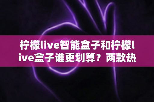 柠檬live智能盒子和柠檬live盒子谁更划算？两款热门电视盒子深度对比与选购指南
