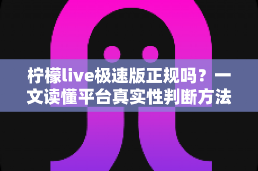 柠檬live极速版正规吗?一文读懂平台真实性判断方法与安全使用指南 柠檬live极速版正规吗?一文读懂平台真实性判断方法与安全使用指南