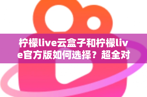 柠檬live云盒子和柠檬live官方版如何选择?超全对比攻略帮你找到最适合的版本 柠檬live云盒子和柠檬live官方版如何选择?超全对比攻略帮你找到最适合的版本