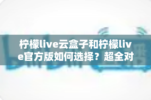 柠檬live云盒子和柠檬live官方版如何选择?超全对比攻略帮你找到最适合的版本 柠檬live云盒子和柠檬live官方版如何选择?超全对比攻略帮你找到最适合的版本
