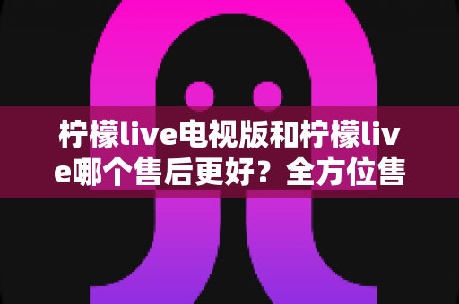 柠檬live电视版和柠檬live哪个售后更好?全方位售后对比解析,帮你选对版本不踩坑 柠檬live电视版和柠檬live哪个售后更好?全方位售后对比解析,帮你选对版本不踩坑
