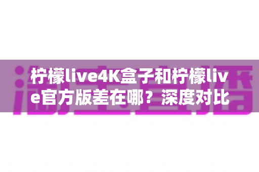 柠檬live4K盒子和柠檬live官方版差在哪?深度对比帮你选对版本 柠檬live4K盒子和柠檬live官方版差在哪?深度对比帮你选对版本