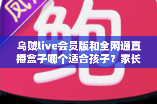 乌贼live会员版和全网通直播盒子哪个适合孩子?家长必读的全面对比与选购指南 乌贼live会员版和全网通直播盒子哪个适合孩子?家长必读的全面对比与选购指南