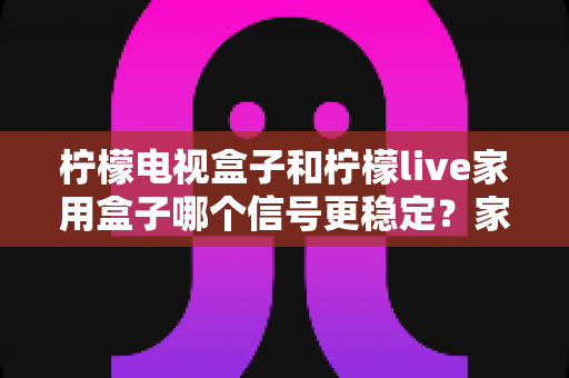 柠檬电视盒子和柠檬live家用盒子哪个信号更稳定?家用电视盒子深度对比选购指南 柠檬电视盒子和柠檬live家用盒子哪个信号更稳定?家用电视盒子深度对比选购指南