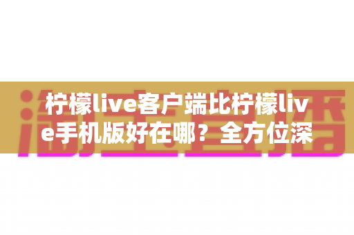 柠檬live客户端比柠檬live手机版好在哪?全方位深度对比解析,帮你找到最适合自己的观看方式 柠檬live客户端比柠檬live手机版好在哪?全方位深度对比解析,帮你找到最适合自己的观看方式