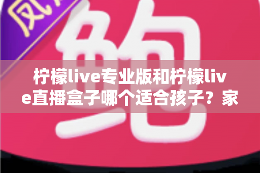 柠檬live专业版和柠檬live直播盒子哪个适合孩子?家长必看的全面对比与安全选择指南 柠檬live专业版和柠檬live直播盒子哪个适合孩子?家长必看的全面对比与安全选择指南