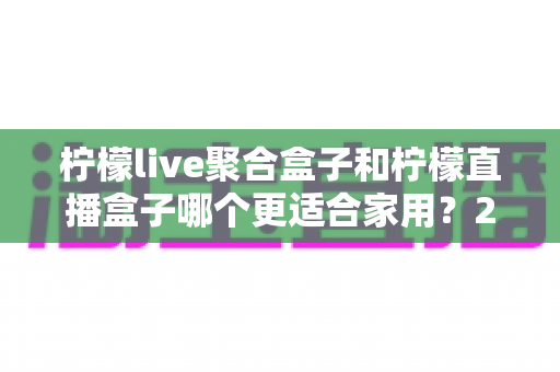 柠檬live聚合盒子和柠檬直播盒子哪个更适合家用?2025年家用电视盒子选购全指南 柠檬live聚合盒子和柠檬直播盒子哪个更适合家用?2025年家用电视盒子选购全指南