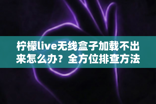 柠檬live无线盒子加载不出来怎么办？全方位排查方法与实用解决指南一文读懂