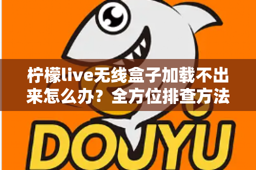 柠檬live无线盒子加载不出来怎么办？全方位排查方法与实用解决指南一文读懂