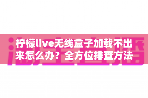 柠檬live无线盒子加载不出来怎么办？全方位排查方法与实用解决指南一文读懂