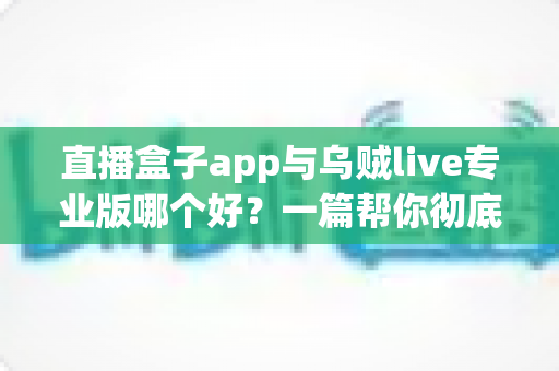 直播盒子app与乌贼live专业版哪个好？一篇帮你彻底搞懂选择的深度评测指南