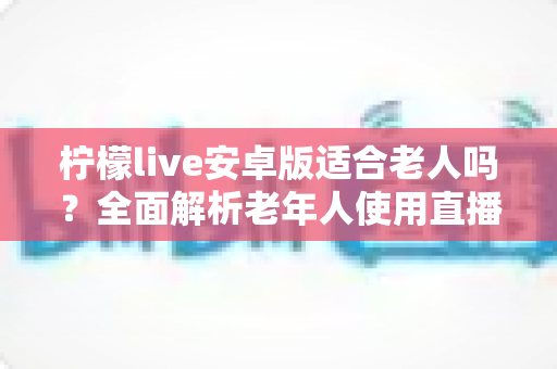 柠檬live安卓版适合老人吗？全面解析老年人使用直播软件的利与弊