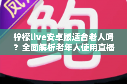 柠檬live安卓版适合老人吗？全面解析老年人使用直播软件的利与弊