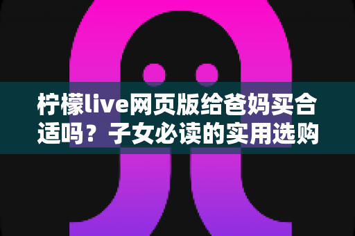 柠檬live网页版给爸妈买合适吗?子女必读的实用选购与避坑指南 柠檬live网页版给爸妈买合适吗?子女必读的实用选购与避坑指南