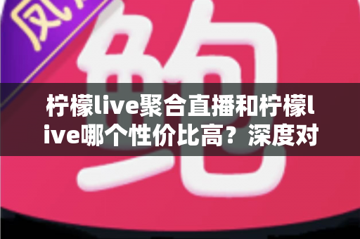 柠檬live聚合直播和柠檬live哪个性价比高?深度对比与选择全攻略 柠檬live聚合直播和柠檬live哪个性价比高?深度对比与选择全攻略