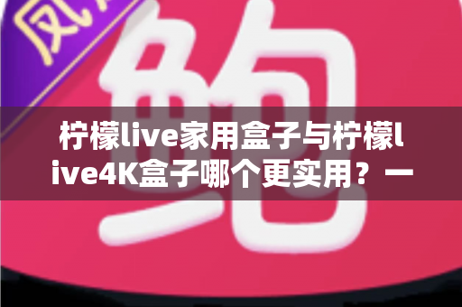 柠檬live家用盒子与柠檬live4K盒子哪个更实用？一篇文章帮你彻底搞懂选购难题