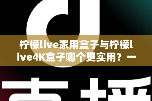柠檬live家用盒子与柠檬live4K盒子哪个更实用？一篇文章帮你彻底搞懂选购难题