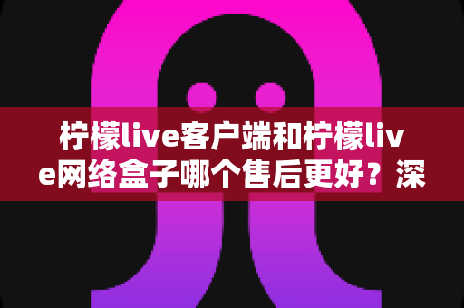 柠檬live客户端和柠檬live网络盒子哪个售后更好?深度对比解析与选购指南 柠檬live客户端和柠檬live网络盒子哪个售后更好?深度对比解析与选购指南