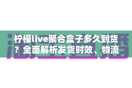 柠檬live聚合盒子多久到货？全面解析发货时效、物流查询与收货注意事项