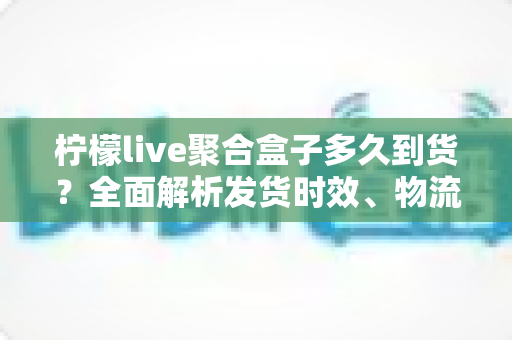 柠檬live聚合盒子多久到货？全面解析发货时效、物流查询与收货注意事项