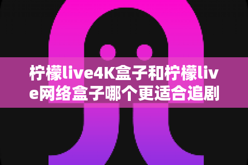 柠檬live4K盒子和柠檬live网络盒子哪个更适合追剧？深度对比评测帮你找到最佳追剧神器