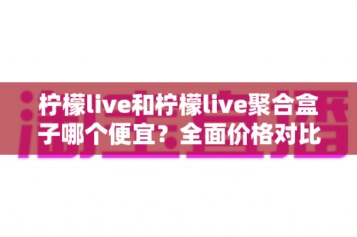柠檬live和柠檬live聚合盒子哪个便宜?全面价格对比与省钱选购指南 柠檬live和柠檬live聚合盒子哪个便宜?全面价格对比与省钱选购指南