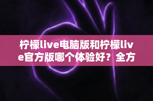 柠檬live电脑版和柠檬live官方版哪个体验好？全方位深度对比评测与使用指南