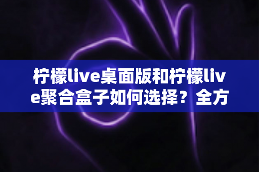 柠檬live桌面版和柠檬live聚合盒子如何选择？全方位对比分析与实用选购指南