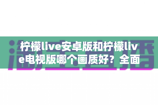 柠檬live安卓版和柠檬live电视版哪个画质好?全面对比解析帮你选出最佳观看方案 柠檬live安卓版和柠檬live电视版哪个画质好?全面对比解析帮你选出最佳观看方案