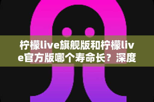柠檬live旗舰版和柠檬live官方版哪个寿命长?深度对比分析与实用选择指南 柠檬live旗舰版和柠檬live官方版哪个寿命长?深度对比分析与实用选择指南
