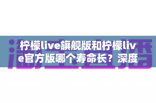 柠檬live旗舰版和柠檬live官方版哪个寿命长?深度对比分析与实用选择指南 柠檬live旗舰版和柠檬live官方版哪个寿命长?深度对比分析与实用选择指南